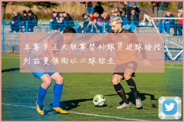 本赛季五大联赛替补球员进球榜格列兹曼领衔以六球称王