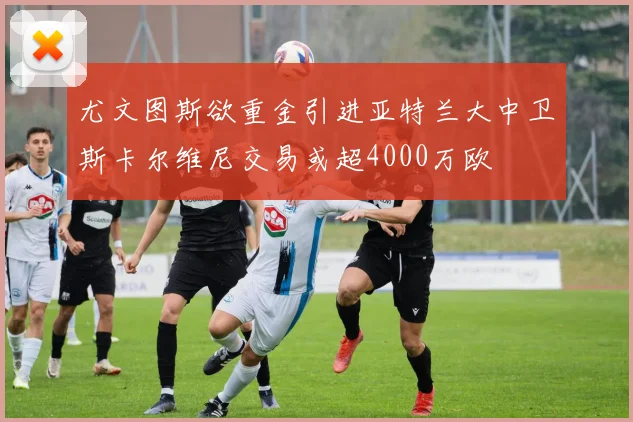 尤文图斯欲重金引进亚特兰大中卫斯卡尔维尼交易或超4000万欧
