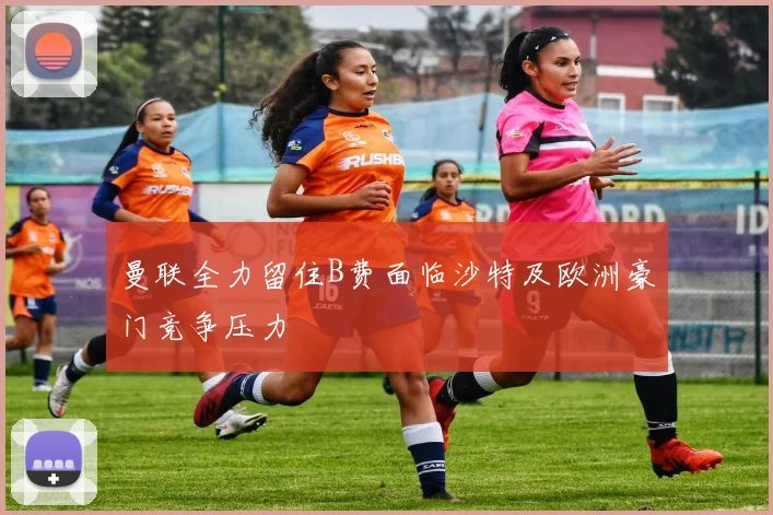 曼联全力留住B费面临沙特及欧洲豪门竞争压力