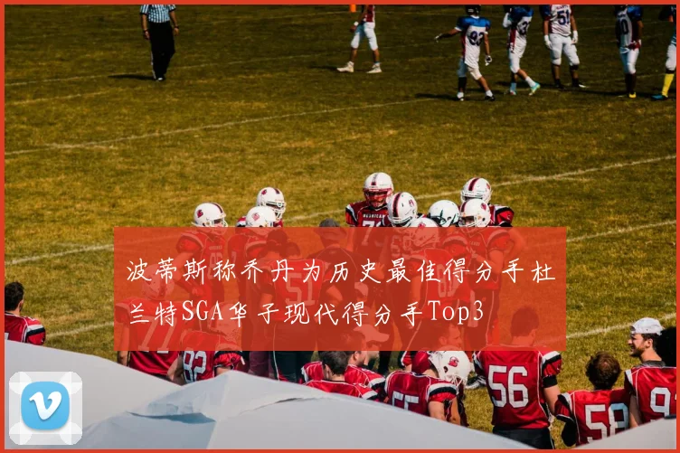 波蒂斯称乔丹为历史最佳得分手杜兰特SGA华子现代得分手Top3
