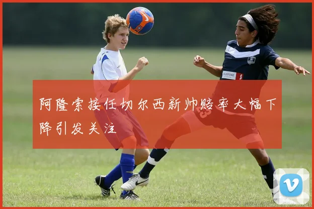 阿隆索接任切尔西新帅赔率大幅下降引发关注