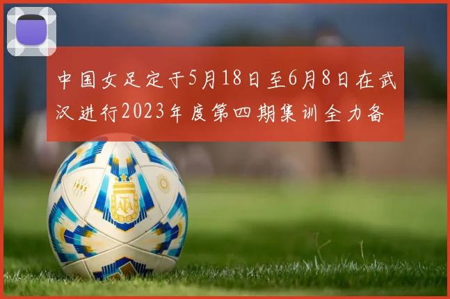 中国女足定于5月18日至6月8日在武汉进行2023年度第四期集训全力备战国际赛事