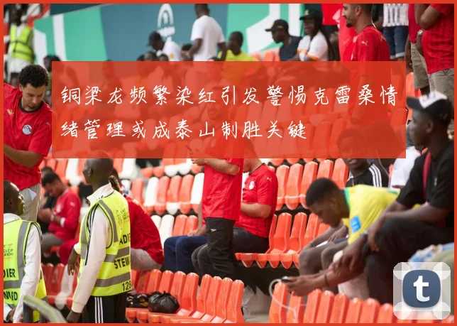 铜梁龙频繁染红引发警惕克雷桑情绪管理或成泰山制胜关键