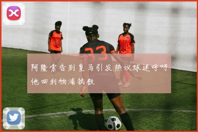 阿隆索告别皇马引发热议球迷呼吁他回利物浦执教