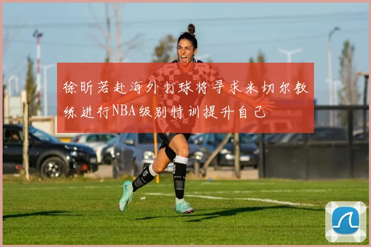 徐昕若赴海外打球将寻求米切尔教练进行NBA级别特训提升自己