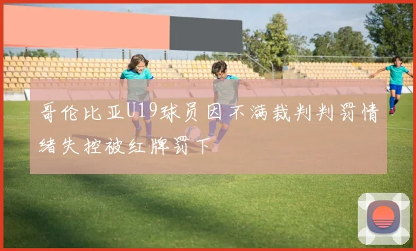 哥伦比亚U19球员因不满裁判判罚情绪失控被红牌罚下