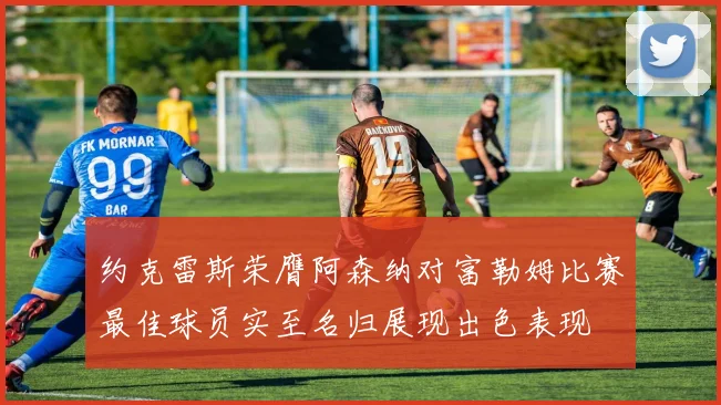 约克雷斯荣膺阿森纳对富勒姆比赛最佳球员实至名归展现出色表现