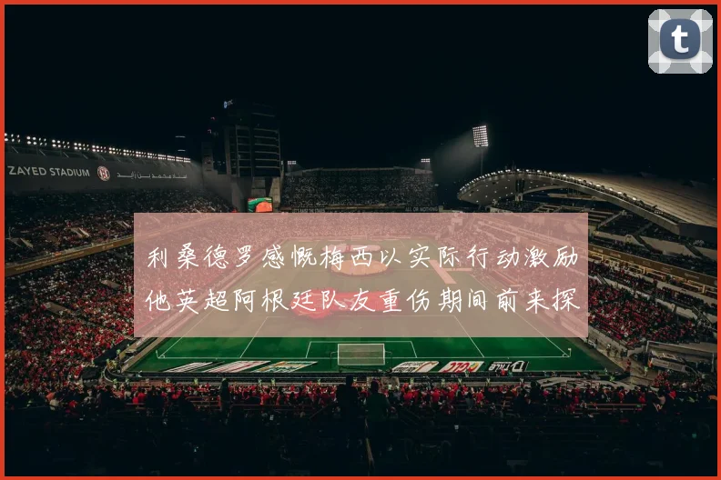 利桑德罗感慨梅西以实际行动激励他英超阿根廷队友重伤期间前来探望