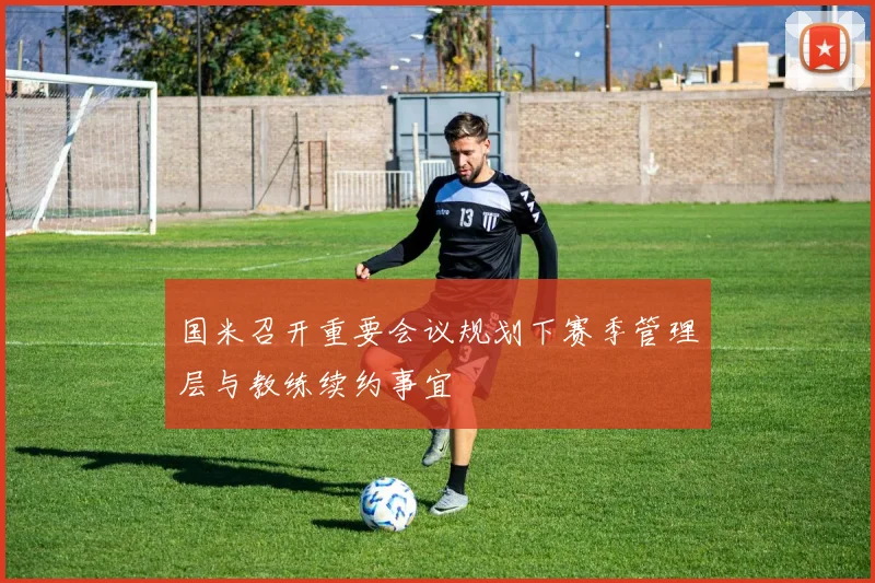 国米召开重要会议规划下赛季管理层与教练续约事宜