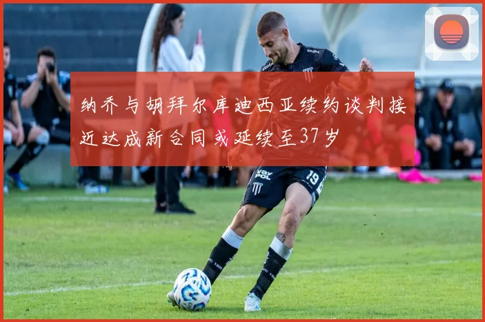 纳乔与胡拜尔库迪西亚续约谈判接近达成新合同或延续至37岁