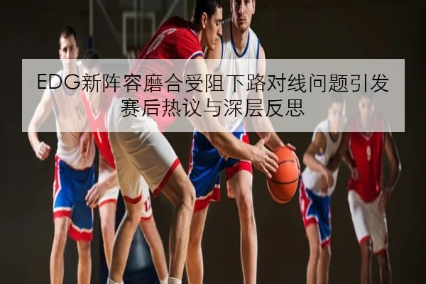 EDG新阵容磨合受阻下路对线问题引发赛后热议与深层反思